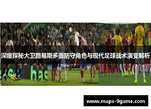 深度探秘大卫路易斯多面防守角色与现代足球战术演变解析